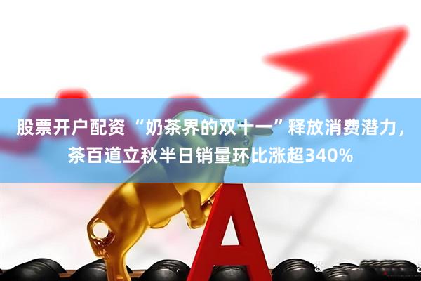 股票开户配资 “奶茶界的双十一”释放消费潜力，茶百道立秋半日销量环比涨超340%