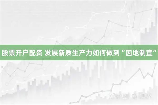 股票开户配资 发展新质生产力如何做到“因地制宜”