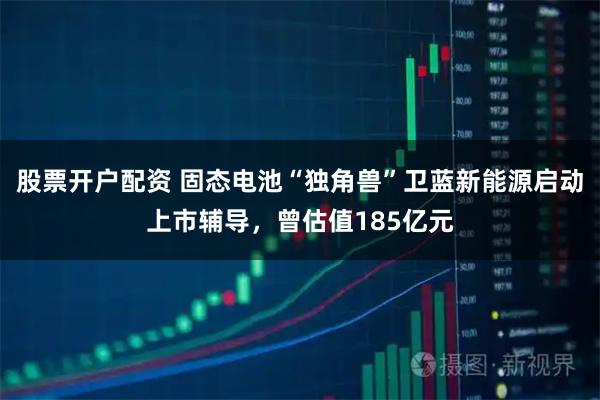 股票开户配资 固态电池“独角兽”卫蓝新能源启动上市辅导，曾估值185亿元