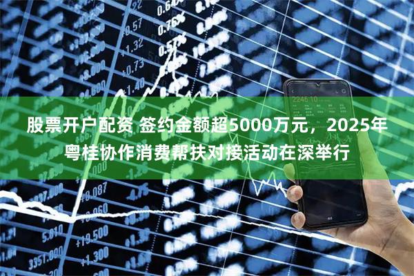 股票开户配资 签约金额超5000万元，2025年粤桂协作消费帮扶对接活动在深举行