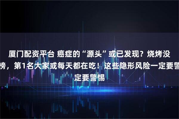 厦门配资平台 癌症的“源头”或已发现？烧烤没上榜，第1名大家或每天都在吃！这些隐形风险一定要警惕