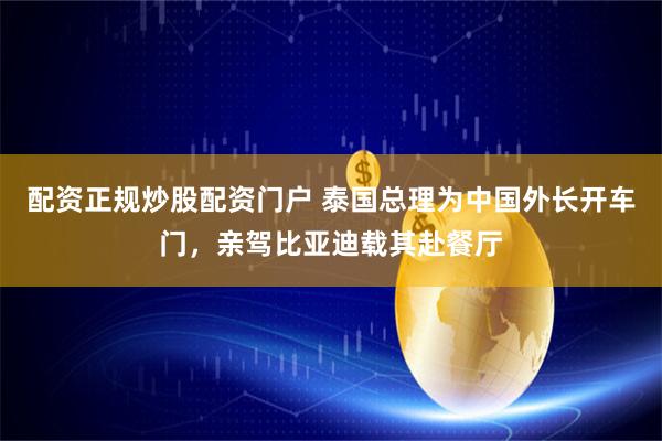 配资正规炒股配资门户 泰国总理为中国外长开车门，亲驾比亚迪载其赴餐厅