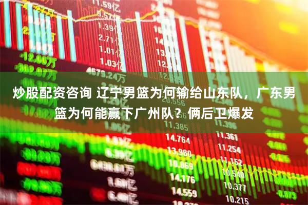 炒股配资咨询 辽宁男篮为何输给山东队，广东男篮为何能赢下广州队？俩后卫爆发
