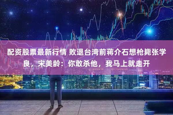 配资股票最新行情 败退台湾前蒋介石想枪毙张学良，宋美龄：你敢杀他，我马上就走开