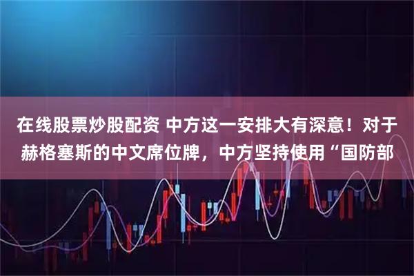 在线股票炒股配资 中方这一安排大有深意！对于赫格塞斯的中文席位牌，中方坚持使用“国防部