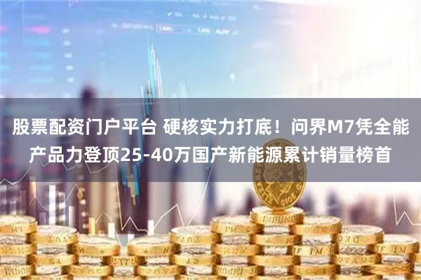 股票配资门户平台 硬核实力打底！问界M7凭全能产品力登顶25-40万国产新能源累计销量榜首