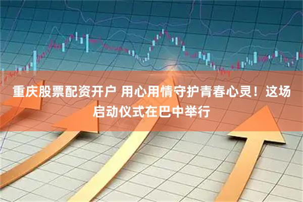 重庆股票配资开户 用心用情守护青春心灵！这场启动仪式在巴中举行