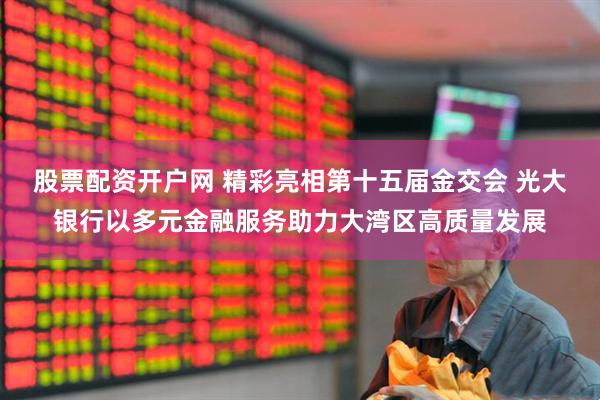 股票配资开户网 精彩亮相第十五届金交会 光大银行以多元金融服务助力大湾区高质量发展