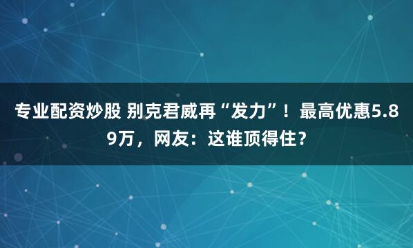 专业配资炒股 别克君威再“发力”！最高优惠5.89万，网友：这谁顶得住？